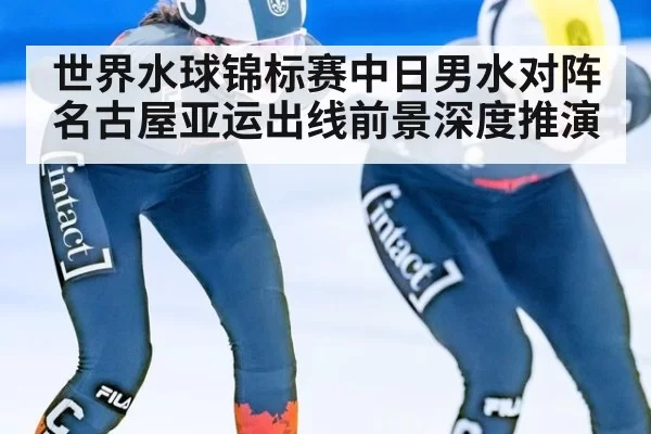 世界水球锦标赛中日男水对阵 名古屋亚运出线前景深度推演